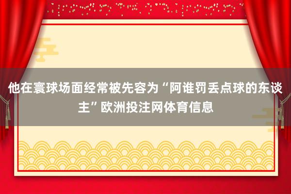 他在寰球场面经常被先容为“阿谁罚丢点球的东谈主”欧洲投注网体育信息