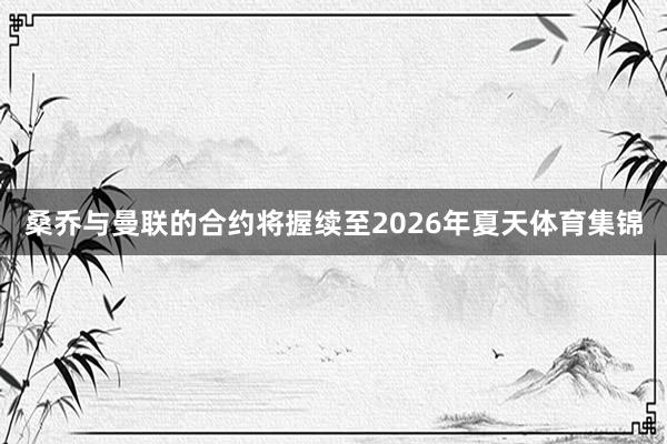 桑乔与曼联的合约将握续至2026年夏天体育集锦
