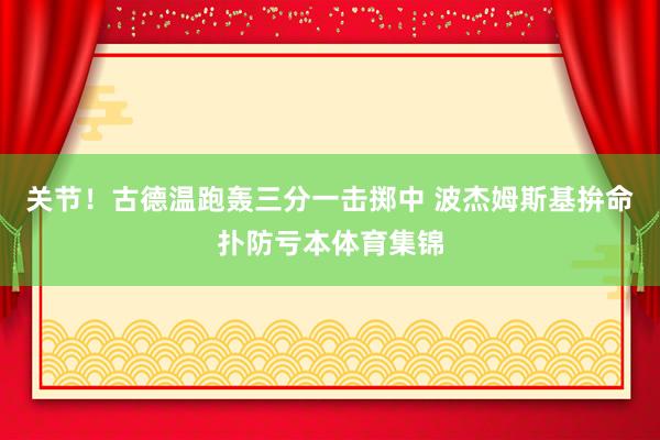 关节！古德温跑轰三分一击掷中 波杰姆斯基拚命扑防亏本体育集锦