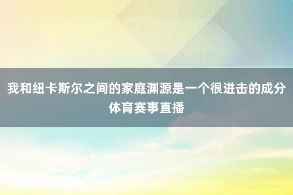 我和纽卡斯尔之间的家庭渊源是一个很进击的成分体育赛事直播