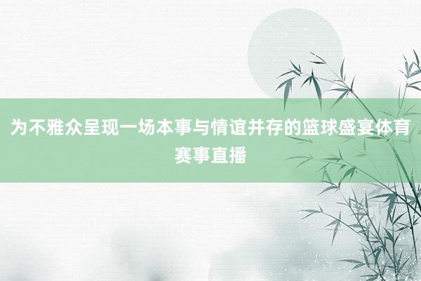 为不雅众呈现一场本事与情谊并存的篮球盛宴体育赛事直播