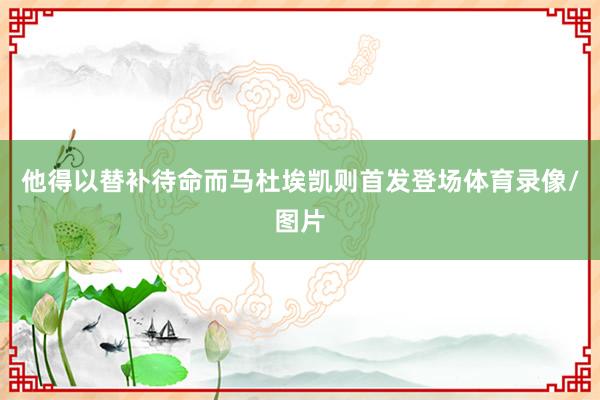 他得以替补待命而马杜埃凯则首发登场体育录像/图片