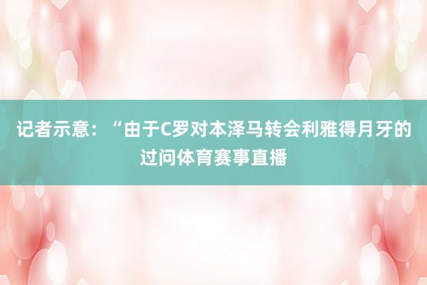 记者示意：“由于C罗对本泽马转会利雅得月牙的过问体育赛事直播