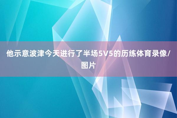 他示意波津今天进行了半场5V5的历练体育录像/图片