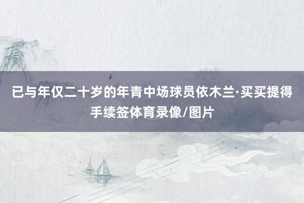 已与年仅二十岁的年青中场球员依木兰·买买提得手续签体育录像/图片