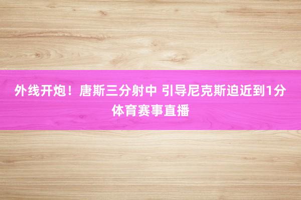 外线开炮！唐斯三分射中 引导尼克斯迫近到1分体育赛事直播