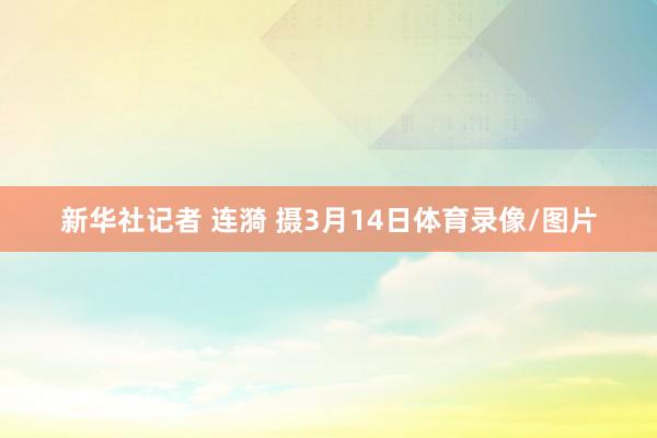 新华社记者 连漪 摄3月14日体育录像/图片