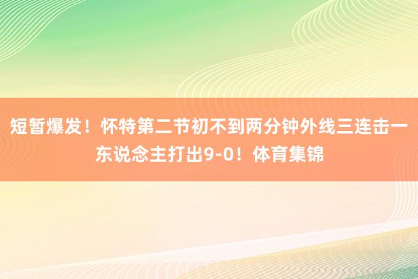 短暂爆发！怀特第二节初不到两分钟外线三连击一东说念主打出9-0！体育集锦