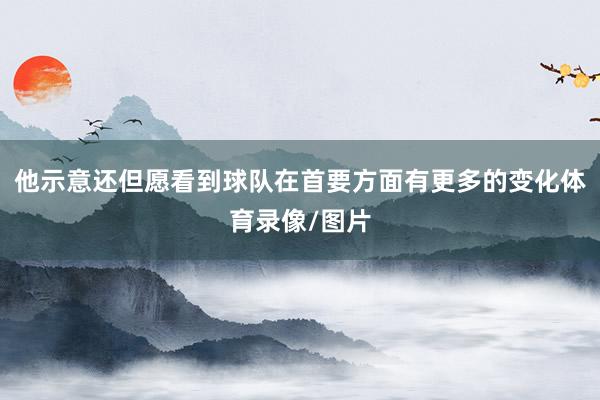 他示意还但愿看到球队在首要方面有更多的变化体育录像/图片