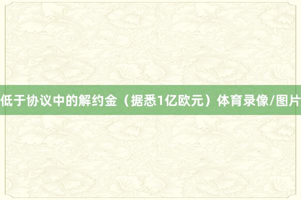 低于协议中的解约金(据悉1亿欧元)体育录像/图片