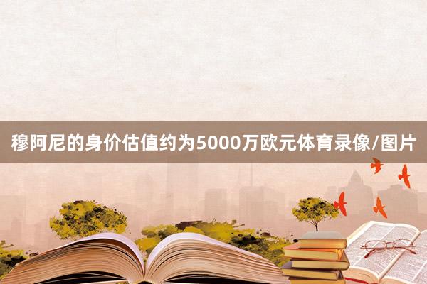 穆阿尼的身价估值约为5000万欧元体育录像/图片
