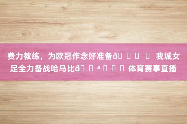 费力教练，为欧冠作念好准备👊 	 我城女足全力备战哈马比💪 ​​​体育赛事直播