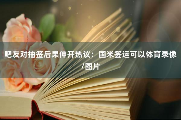 吧友对抽签后果伸开热议:国米签运可以体育录像/图片