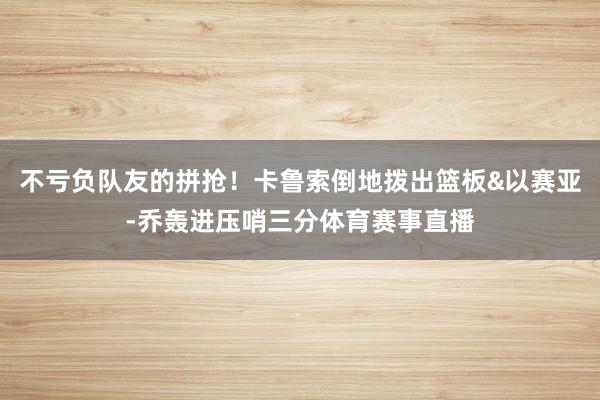 不亏负队友的拼抢！卡鲁索倒地拨出篮板&以赛亚-乔轰进压哨三分体育赛事直播