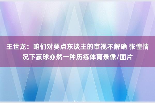 王世龙：咱们对要点东谈主的审视不解确 张惶情况下赢球亦然一种历练体育录像/图片